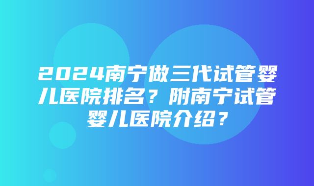 2024南宁做三代试管婴儿医院排名？附南宁试管婴儿医院介绍？