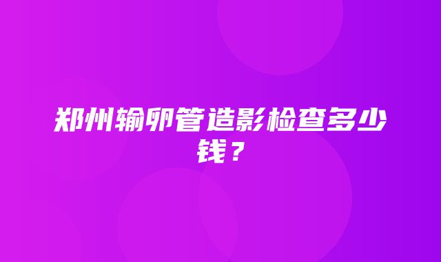 郑州输卵管造影检查多少钱？