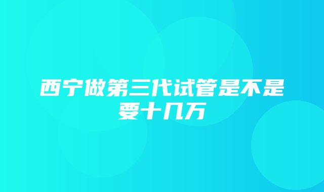 西宁做第三代试管是不是要十几万