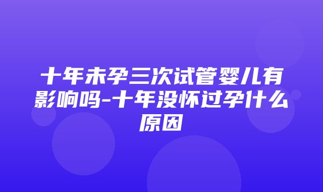 十年未孕三次试管婴儿有影响吗-十年没怀过孕什么原因