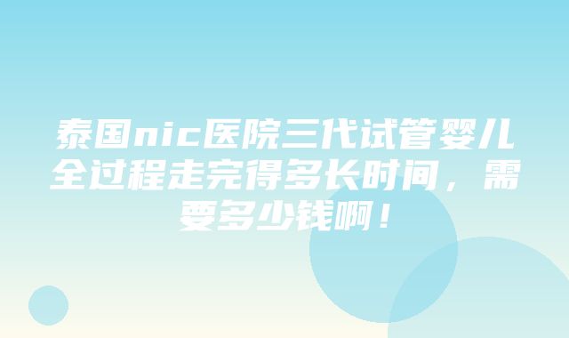 泰国nic医院三代试管婴儿全过程走完得多长时间，需要多少钱啊！