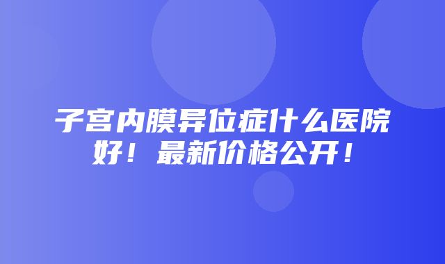 子宫内膜异位症什么医院好！最新价格公开！