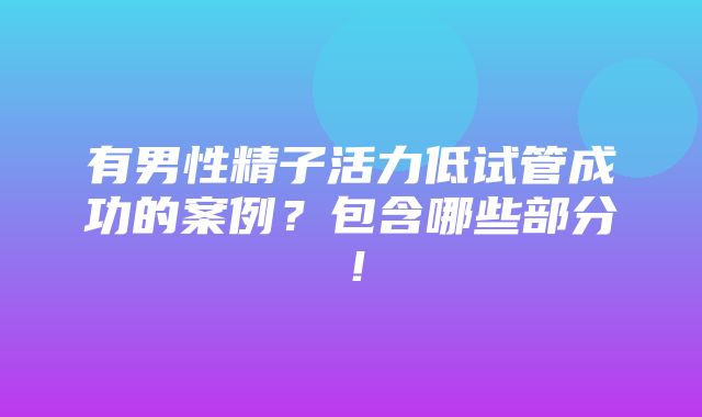 有男性精子活力低试管成功的案例？包含哪些部分！