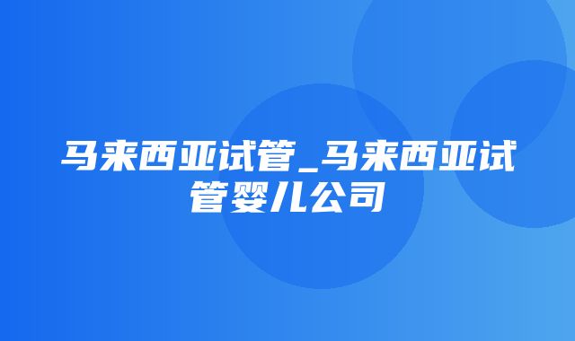 马来西亚试管_马来西亚试管婴儿公司