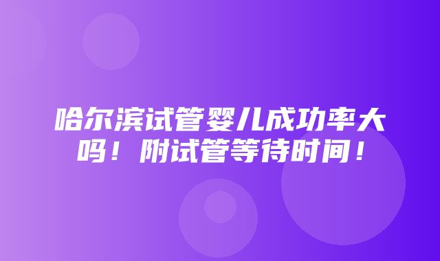 哈尔滨试管婴儿成功率大吗！附试管等待时间！