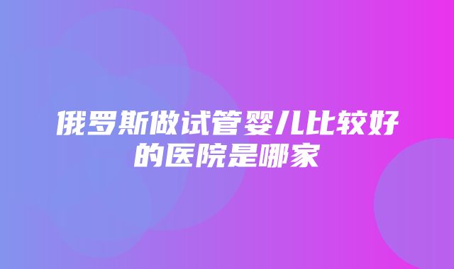 俄罗斯做试管婴儿比较好的医院是哪家