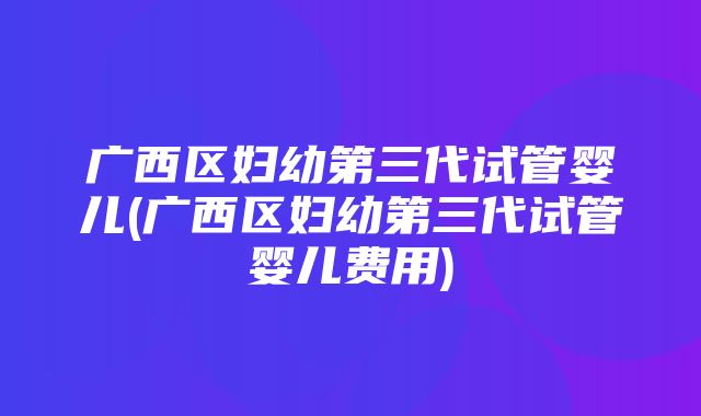 广西区妇幼第三代试管婴儿(广西区妇幼第三代试管婴儿费用)