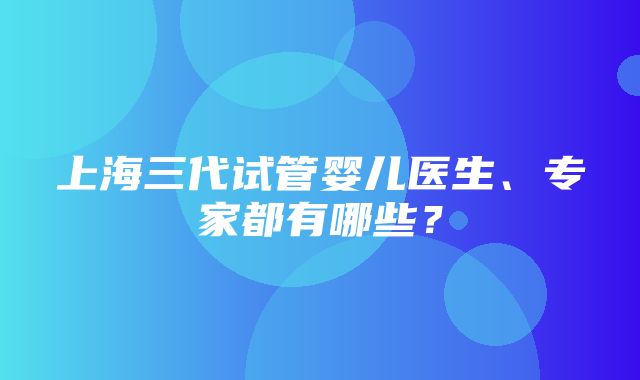 上海三代试管婴儿医生、专家都有哪些？