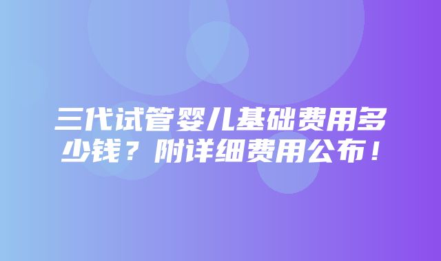 三代试管婴儿基础费用多少钱？附详细费用公布！