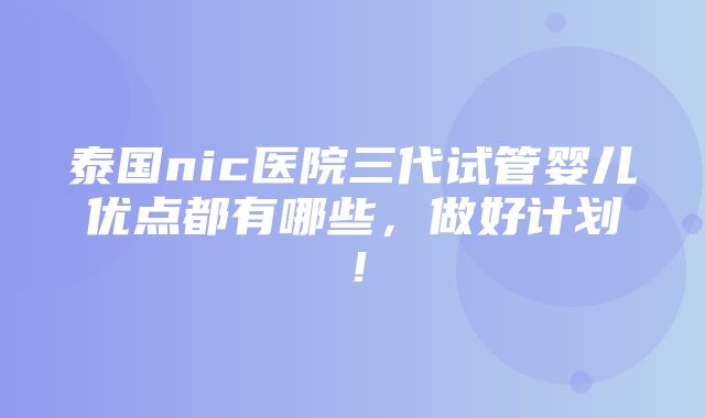 泰国nic医院三代试管婴儿优点都有哪些，做好计划！