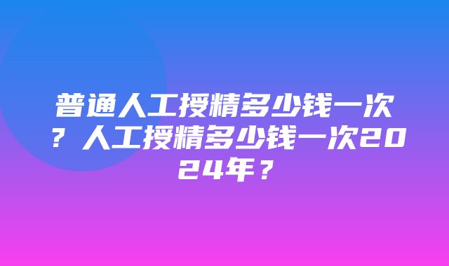 普通人工授精多少钱一次？人工授精多少钱一次2024年？