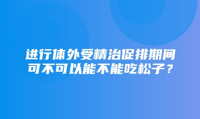 进行体外受精治促排期间可不可以能不能吃松子？