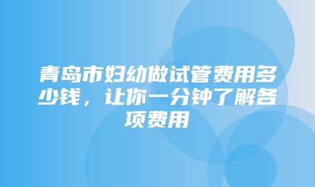 青岛市妇幼做试管费用多少钱，让你一分钟了解各项费用