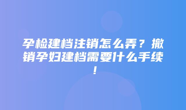 孕检建档注销怎么弄？撤销孕妇建档需要什么手续！