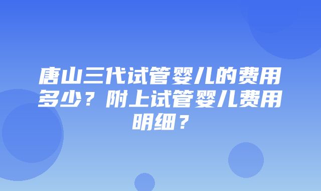 唐山三代试管婴儿的费用多少？附上试管婴儿费用明细？