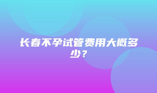 长春不孕试管费用大概多少？