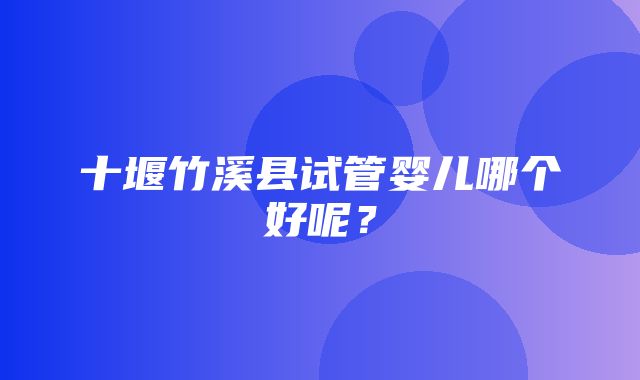 十堰竹溪县试管婴儿哪个好呢？