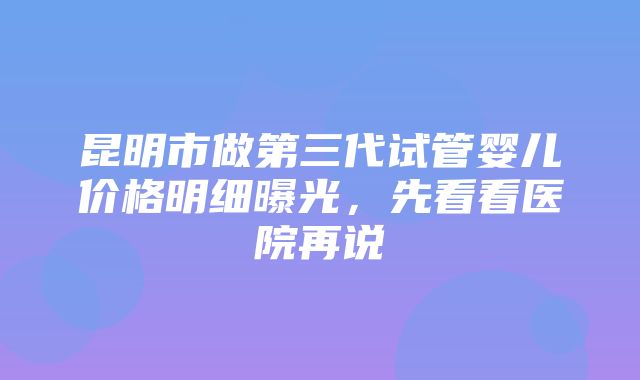 昆明市做第三代试管婴儿价格明细曝光，先看看医院再说