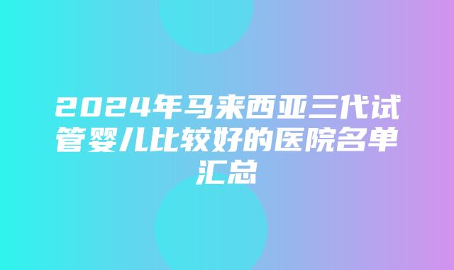 2024年马来西亚三代试管婴儿比较好的医院名单汇总