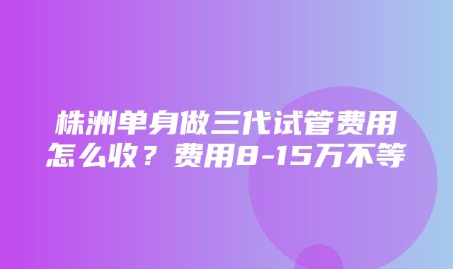 株洲单身做三代试管费用怎么收？费用8-15万不等