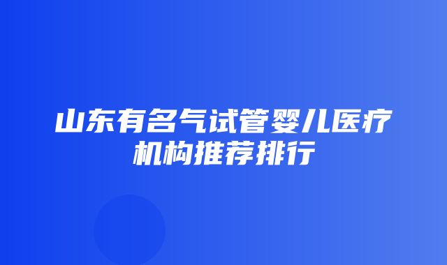 山东有名气试管婴儿医疗机构推荐排行