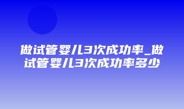 做试管婴儿3次成功率_做试管婴儿3次成功率多少