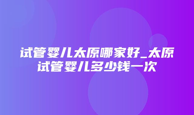 试管婴儿太原哪家好_太原试管婴儿多少钱一次