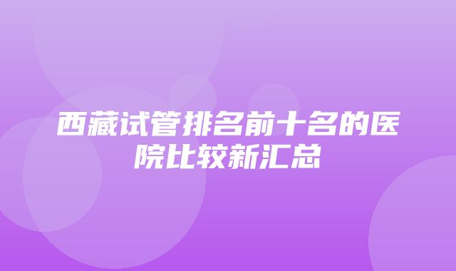 西藏试管排名前十名的医院比较新汇总