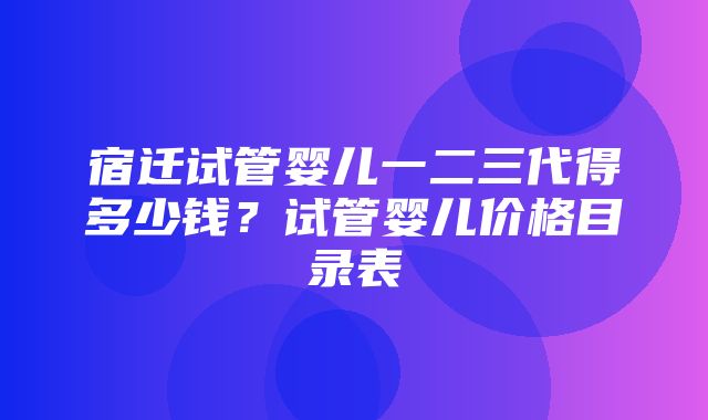 宿迁试管婴儿一二三代得多少钱？试管婴儿价格目录表