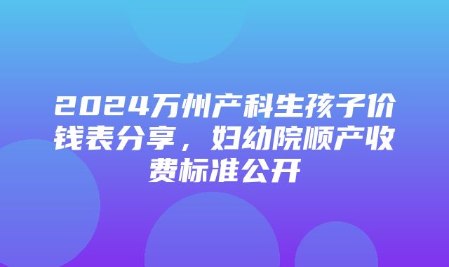 2024万州产科生孩子价钱表分享，妇幼院顺产收费标准公开