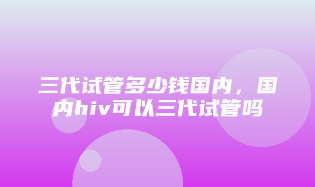 三代试管多少钱国内，国内hiv可以三代试管吗