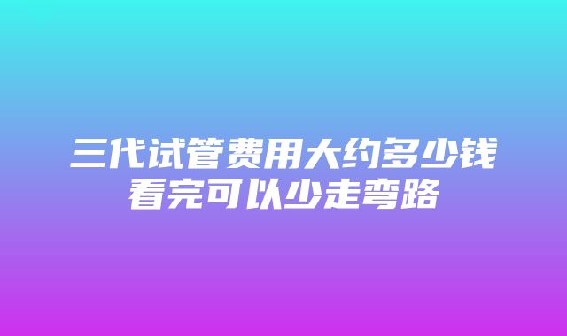 三代试管费用大约多少钱看完可以少走弯路