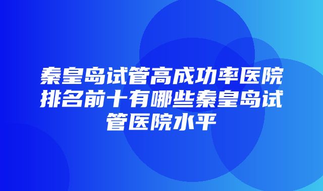 秦皇岛试管高成功率医院排名前十有哪些秦皇岛试管医院水平