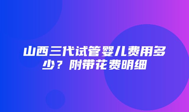 山西三代试管婴儿费用多少？附带花费明细