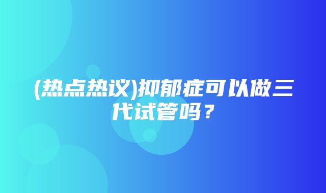 (热点热议)抑郁症可以做三代试管吗？