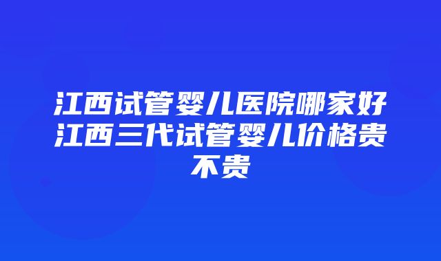 江西试管婴儿医院哪家好江西三代试管婴儿价格贵不贵