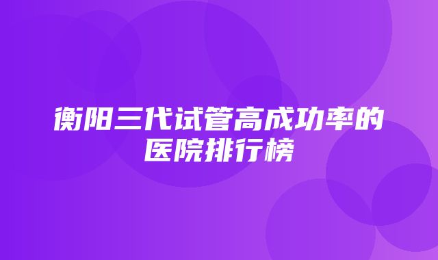 衡阳三代试管高成功率的医院排行榜