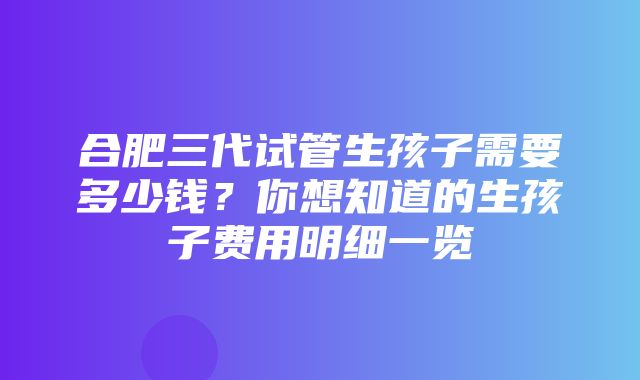 合肥三代试管生孩子需要多少钱？你想知道的生孩子费用明细一览