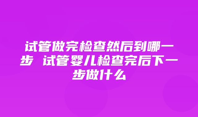 试管做完检查然后到哪一步 试管婴儿检查完后下一步做什么