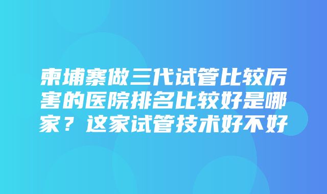 柬埔寨做三代试管比较厉害的医院排名比较好是哪家？这家试管技术好不好