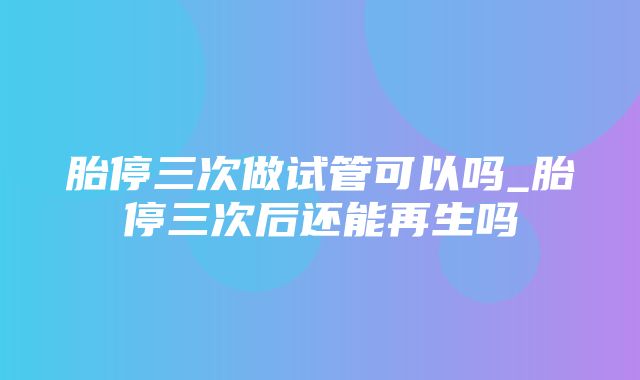 胎停三次做试管可以吗_胎停三次后还能再生吗