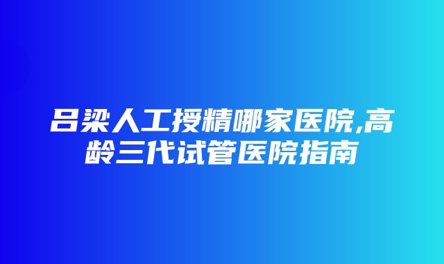 吕梁人工授精哪家医院,高龄三代试管医院指南