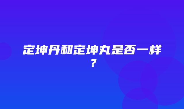 定坤丹和定坤丸是否一样？