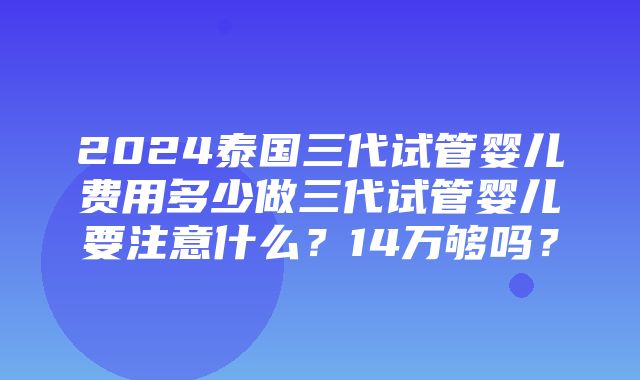 2024泰国三代试管婴儿费用多少做三代试管婴儿要注意什么？14万够吗？