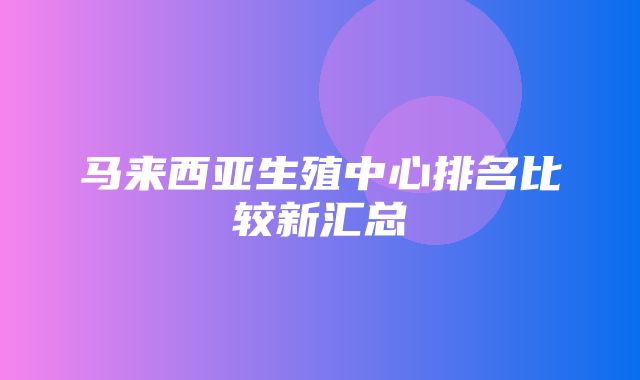 马来西亚生殖中心排名比较新汇总