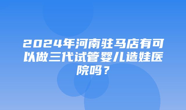 2024年河南驻马店有可以做三代试管婴儿造娃医院吗？