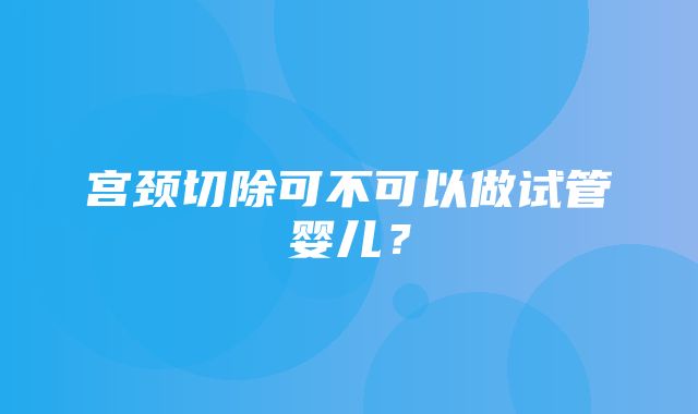 宫颈切除可不可以做试管婴儿？