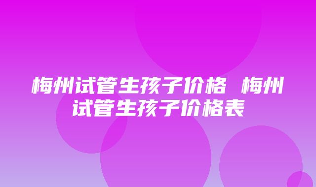 梅州试管生孩子价格 梅州试管生孩子价格表