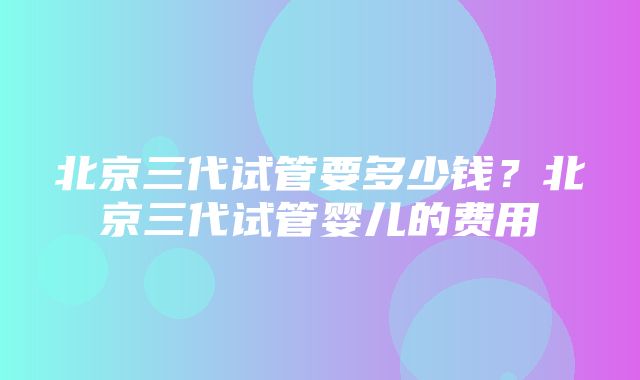 北京三代试管要多少钱？北京三代试管婴儿的费用