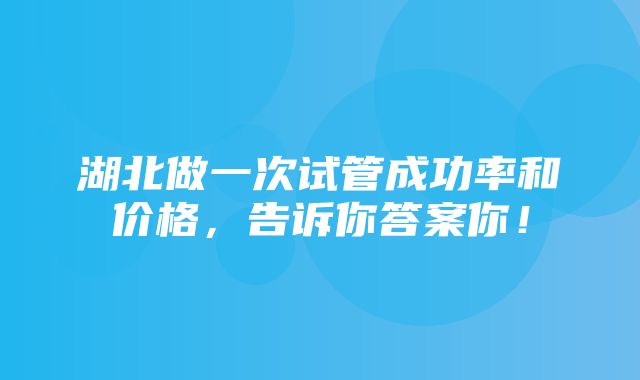 湖北做一次试管成功率和价格，告诉你答案你！